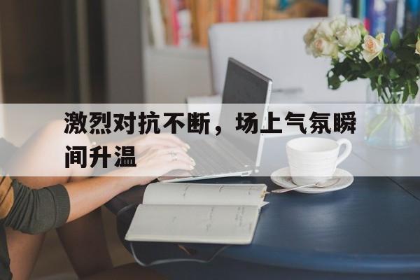 开云体育-激烈对抗不断，场上气氛瞬间升温的简单介绍