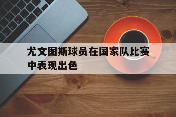 开云体育在线登录-尤文图斯球员在国家队比赛中表现出色