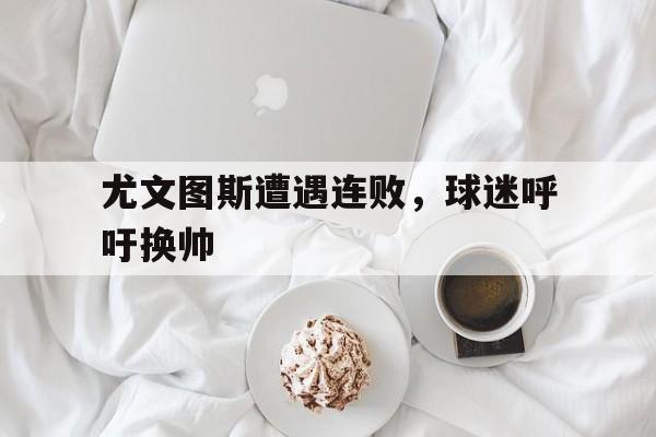 开云体育官网-关于尤文图斯遭遇连败，球迷呼吁换帅的信息
