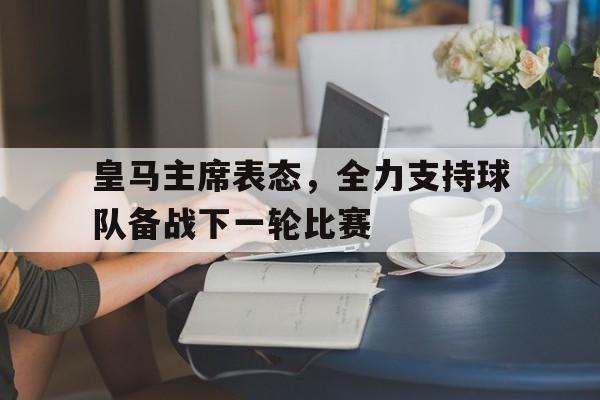 开云体育官方入口-包含皇马主席表态，全力支持球队备战下一轮比赛的词条